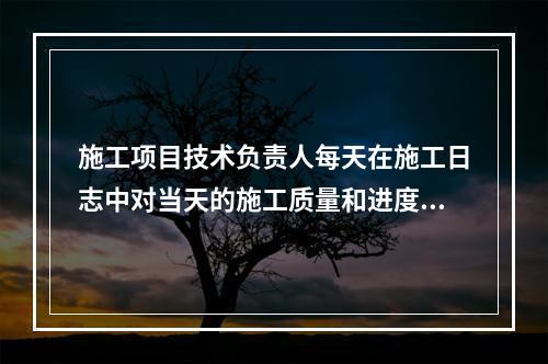 施工项目技术负责人每天在施工日志中对当天的施工质量和进度情况