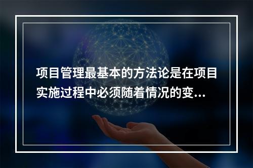 项目管理最基本的方法论是在项目实施过程中必须随着情况的变化进