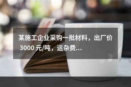 某施工企业采购一批材料，出厂价 3000 元/吨，运杂费是材