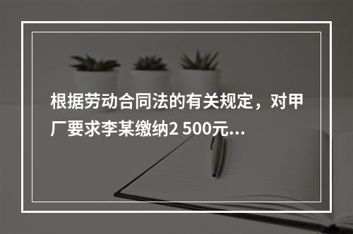 根据劳动合同法的有关规定，对甲厂要求李某缴纳2 500元押金