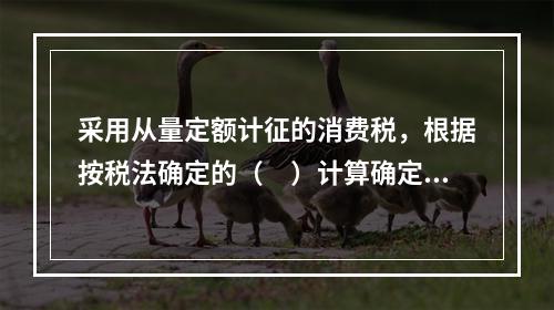 采用从量定额计征的消费税，根据按税法确定的（　）计算确定。