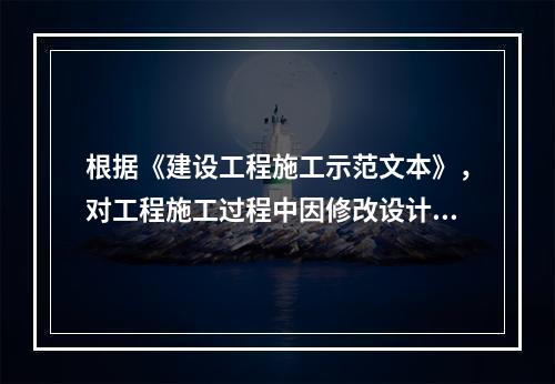 根据《建设工程施工示范文本》，对工程施工过程中因修改设计而新