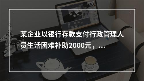 某企业以银行存款支付行政管理人员生活困难补助2000元，下列