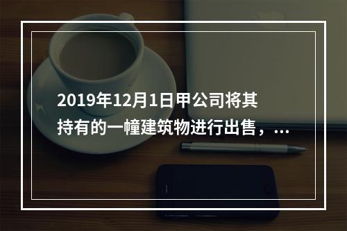 2019年12月1日甲公司将其持有的一幢建筑物进行出售，该建