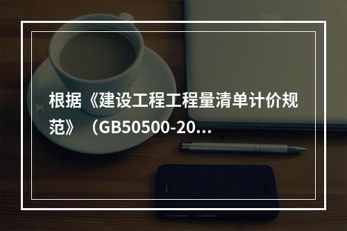 根据《建设工程工程量清单计价规范》（GB50500-2013