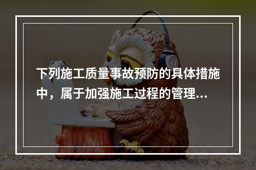 下列施工质量事故预防的具体措施中，属于加强施工过程的管理的是