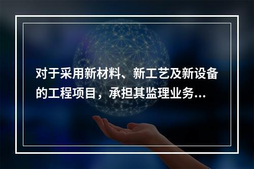 对于采用新材料、新工艺及新设备的工程项目，承担其监理业务的项