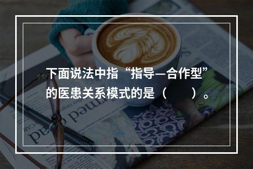 下面说法中指“指导—合作型”的医患关系模式的是（　　）。