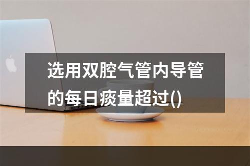 选用双腔气管内导管的每日痰量超过()