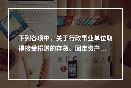 下列各项中，关于行政事业单位取得接受捐赠的存货、固定资产、无