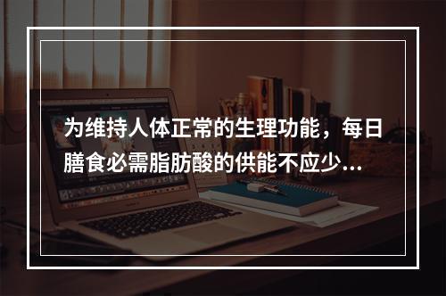 为维持人体正常的生理功能，每日膳食必需脂肪酸的供能不应少于