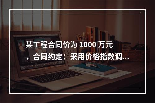 某工程合同价为 1000 万元，合同约定：采用价格指数调整价