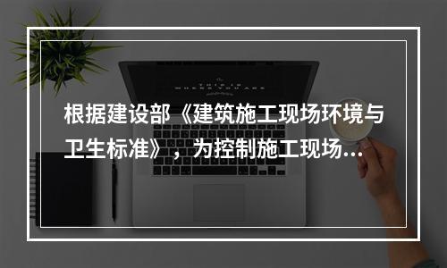 根据建设部《建筑施工现场环境与卫生标准》，为控制施工现场作业