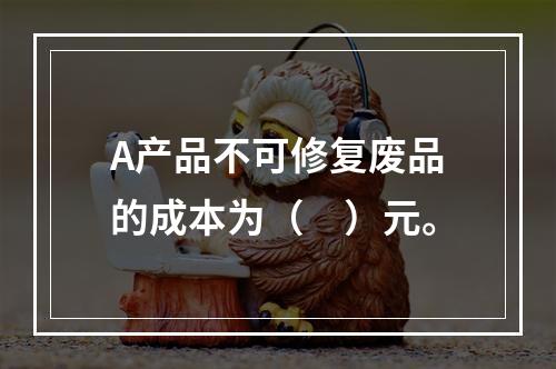 A产品不可修复废品的成本为（　）元。