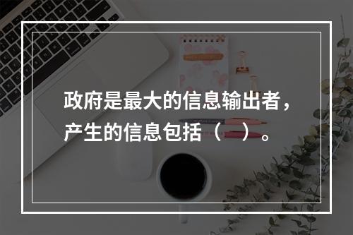 政府是最大的信息输出者，产生的信息包括（　）。