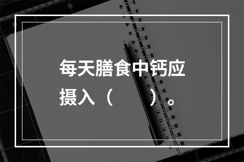 每天膳食中钙应摄入（　　）。