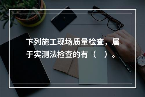 下列施工现场质量检查，属于实测法检查的有（　）。