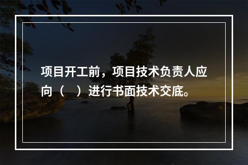 项目开工前，项目技术负责人应向（　）进行书面技术交底。