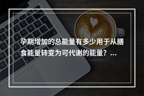 孕期增加的总能量有多少用于从膳食能量转变为可代谢的能量？（　