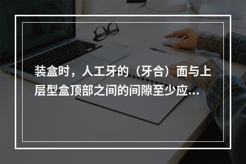 装盒时，人工牙的（牙合）面与上层型盒顶部之间的间隙至少应该有