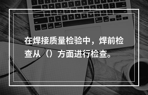 在焊接质量检验中，焊前检查从（）方面进行检查。