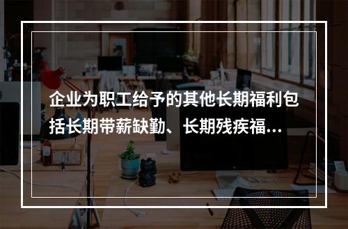 企业为职工给予的其他长期福利包括长期带薪缺勤、长期残疾福利、