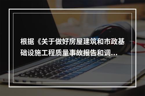 根据《关于做好房屋建筑和市政基础设施工程质量事故报告和调查处