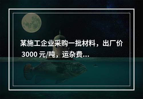 某施工企业采购一批材料，出厂价 3000 元/吨，运杂费是材