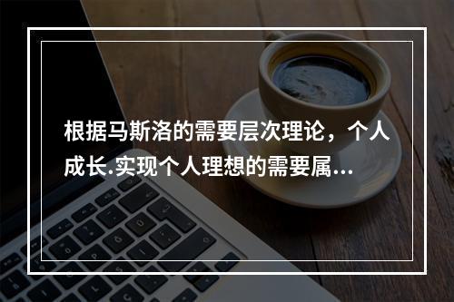 根据马斯洛的需要层次理论，个人成长.实现个人理想的需要属于（