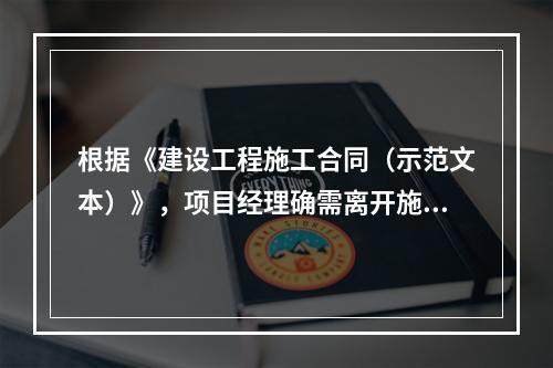 根据《建设工程施工合同（示范文本）》，项目经理确需离开施工现