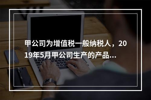 甲公司为增值税一般纳税人，2019年5月甲公司生产的产品对外