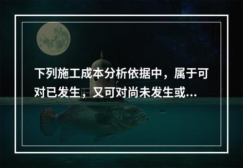 下列施工成本分析依据中，属于可对已发生，又可对尚未发生或正在