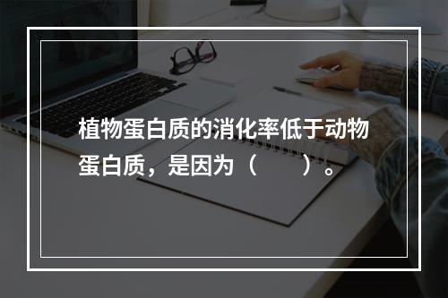 植物蛋白质的消化率低于动物蛋白质，是因为（　　）。