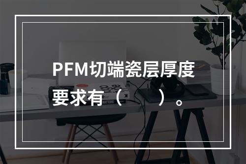 PFM切端瓷层厚度要求有（　　）。