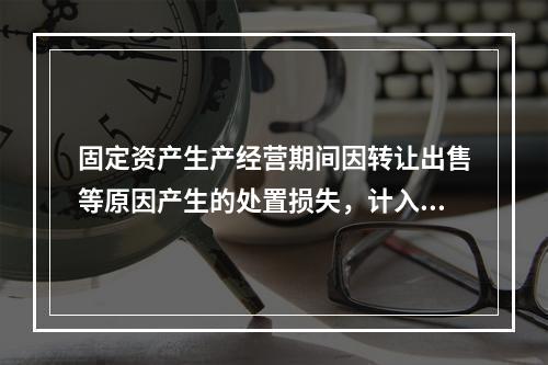 固定资产生产经营期间因转让出售等原因产生的处置损失，计入营业