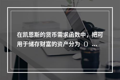 在凯恩斯的货币需求函数中，把可用于储存财富的资产分为（）。