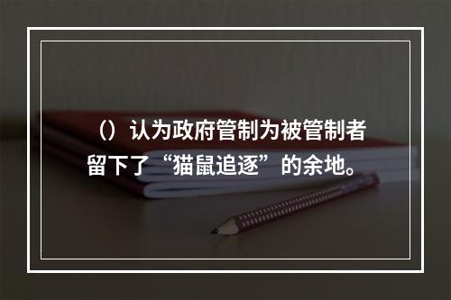 （）认为政府管制为被管制者留下了“猫鼠追逐”的余地。