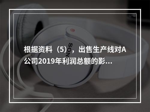 根据资料（5），出售生产线对A公司2019年利润总额的影响金