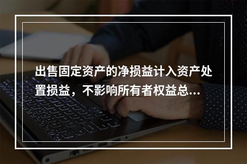 出售固定资产的净损益计入资产处置损益，不影响所有者权益总额的