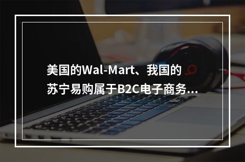 美国的Wal-Mart、我国的苏宁易购属于B2C电子商务企