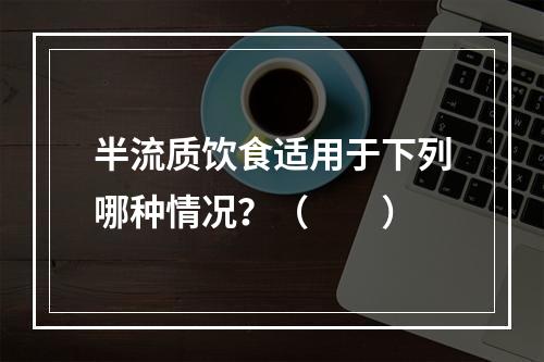 半流质饮食适用于下列哪种情况？（　　）