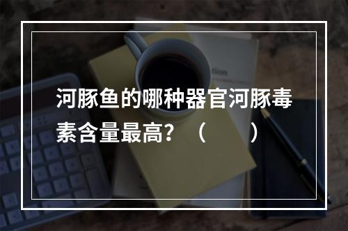 河豚鱼的哪种器官河豚毒素含量最高？（　　）