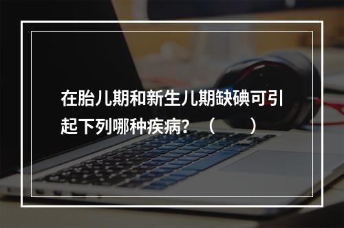 在胎儿期和新生儿期缺碘可引起下列哪种疾病？（　　）