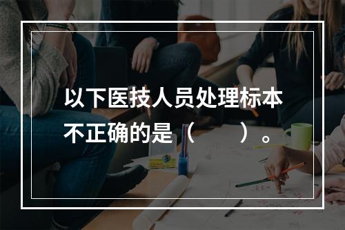 以下医技人员处理标本不正确的是（　　）。