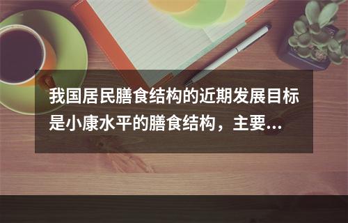 我国居民膳食结构的近期发展目标是小康水平的膳食结构，主要指