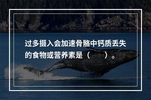 过多摄入会加速骨骼中钙质丢失的食物或营养素是（　　）。