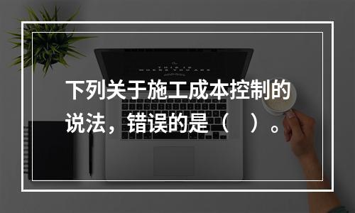 下列关于施工成本控制的说法，错误的是（　）。