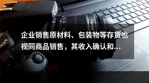 企业销售原材料、包装物等存货也视同商品销售，其收入确认和计量