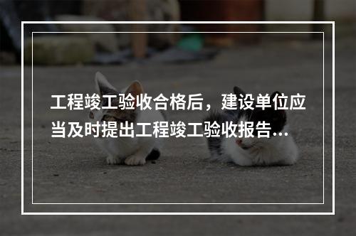 工程竣工验收合格后，建设单位应当及时提出工程竣工验收报告。竣