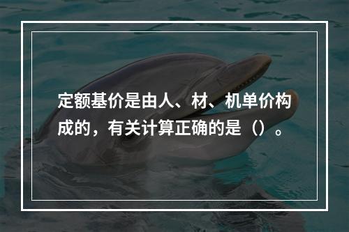 定额基价是由人、材、机单价构成的，有关计算正确的是（）。